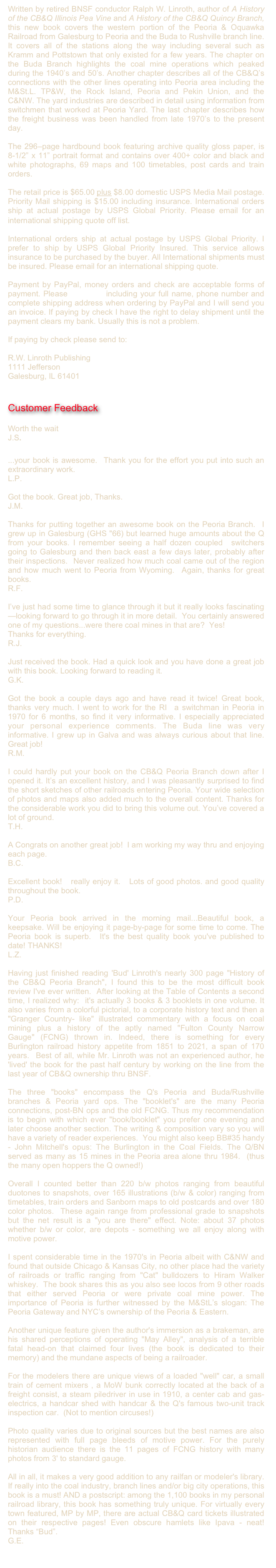 Written by retired BNSF conductor Ralph W. Linroth, author of A History of the CB&Q Illinois Pea Vine and A History of the CB&Q Quincy Branch, this new book covers the western portion of the Peoria & Oquawka Railroad from Galesburg to Peoria and the Buda to Rushville branch line. It covers all of the stations along the way including several such as Kramm and Pottstown that only existed for a few years. The chapter on the Buda Branch highlights the coal mine operations which peaked during the 1940’s and 50’s. Another chapter describes all of the CB&Q’s connections with the other lines operating into Peoria area including the M&St.L. TP&W, the Rock Island, Peoria and Pekin Union, and the C&NW. The yard industries are described in detail using information from switchmen that worked at Peoria Yard. The last chapter describes how the freight business was been handled from late 1970’s to the present day.The 296–page hardbound book featuring archive quality gloss paper, is 8-1/2” x 11” portrait format and contains over 400+ color and black and white photographs, 69 maps and 100 timetables, post cards and train orders.

The retail price is $65.00 plus $8.00 domestic USPS Media Mail postage. Priority Mail shipping is $15.00 including insurance. International orders ship at actual postage by USPS Global Priority. Please email for an international shipping quote off list. 
International orders ship at actual postage by USPS Global Priority. I prefer to ship by USPS Global Priority Insured. This service allows insurance to be purchased by the buyer. All International shipments must be insured. Please email for an international shipping quote.

Payment by PayPal, money orders and check are acceptable forms of payment. Please email me including your full name, phone number and complete shipping address when ordering by PayPal and I will send you an invoice. If paying by check I have the right to delay shipment until the payment clears my bank. Usually this is not a problem.

If paying by check please send to:

R.W. Linroth Publishing
1111 Jefferson
Galesburg, IL 61401


Customer Feedback

Worth the wait 
J.S. 

...your book is awesome.  Thank you for the effort you put into such an extraordinary work. 
L.P.

Got the book. Great job, Thanks.
J.M.

Thanks for putting together an awesome book on the Peoria Branch.  I grew up in Galesburg (GHS "66) but learned huge amounts about the Q from your books. I remember seeing a half dozen coupled  switchers going to Galesburg and then back east a few days later, probably after their inspections.  Never realized how much coal came out of the region and how much went to Peoria from Wyoming.  Again, thanks for great books.  
R.F.

I’ve just had some time to glance through it but it really looks fascinating—looking forward to go through it in more detail.  You certainly answered one of my questions...were there coal mines in that are?  Yes!
Thanks for everything.
R.J.

Just received the book. Had a quick look and you have done a great job with this book. Looking forward to reading it.
G.K.

Got the book a couple days ago and have read it twice! Great book, thanks very much. I went to work for the RI  a switchman in Peoria in 1970 for 6 months, so find it very informative. I especially appreciated your personal experience comments. The Buda line was very informative. I grew up in Galva and was always curious about that line. Great job!
R.M.

I could hardly put your book on the CB&Q Peoria Branch down after I opened it. It’s an excellent history, and I was pleasantly surprised to find the short sketches of other railroads entering Peoria. Your wide selection of photos and maps also added much to the overall content. Thanks for the considerable work you did to bring this volume out. You’ve covered a lot of ground.
T.H.

A Congrats on another great job!  I am working my way thru and enjoying each page. 
B.C.

Excellent book!   really enjoy it.   Lots of good photos. and good quality throughout the book. 
P.D.

Your Peoria book arrived in the morning mail...Beautiful book, a keepsake. Will be enjoying it page-by-page for some time to come. The Peoria book is superb.  It's the best quality book you've published to date! THANKS! 
L.Z.

Having just finished reading 'Bud' Linroth's nearly 300 page "History of the CB&Q Peoria Branch", I found this to be the most difficult book review I've ever written.  After looking at the Table of Contents a second time, I realized why:  it's actually 3 books & 3 booklets in one volume. It also varies from a colorful pictorial, to a corporate history text and then a "Granger Country- like" illustrated commentary with a focus on coal mining plus a history of the aptly named "Fulton County Narrow Gauge" (FCNG) thrown in. Indeed, there is something for every Burlington railroad history appetite from 1851 to 2021, a span of 170 years.  Best of all, while Mr. Linroth was not an experienced author, he 'lived' the book for the past half century by working on the line from the last year of CB&Q ownership thru BNSF.

The three "books" encompass the Q's Peoria and Buda/Rushville branches & Peoria yard ops. The "booklet's" are the many Peoria connections, post-BN ops and the old FCNG. Thus my recommendation is to begin with which ever "book/booklet" you prefer one evening and later choose another section. The writing & composition vary so you will have a variety of reader experiences.  You might also keep BB#35 handy - John Mitchell's opus: The Burlington in the Coal Fields. The Q/BN served as many as 15 mines in the Peoria area alone thru 1984.  (thus the many open hoppers the Q owned!)

Overall I counted better than 220 b/w photos ranging from beautiful duotones to snapshots, over 165 illustrations (b/w & color) ranging from timetables, train orders and Sanborn maps to old postcards and over 180 color photos.  These again range from professional grade to snapshots but the net result is a "you are there" effect. Note: about 37 photos whether b/w or color, are depots - something we all enjoy along with motive power.

I spent considerable time in the 1970's in Peoria albeit with C&NW and found that outside Chicago & Kansas City, no other place had the variety of railroads or traffic ranging from "Cat" bulldozers to Hiram Walker whiskey.  The book shares this as you also see locos from 9 other roads that either served Peoria or were private coal mine power. The importance of Peoria is further witnessed by the M&StL’s slogan: The Peoria Gateway and NYC’s ownership of the Peoria & Eastern.

Another unique feature given the author's immersion as a brakeman, are his shared perceptions of operating "May Alley", analysis of a terrible fatal head-on that claimed four lives (the book is dedicated to their memory) and the mundane aspects of being a railroader.  

For the modelers there are unique views of a loaded "well" car, a small train of cement mixers , a MoW bunk correctly located at the back of a freight consist, a steam piledriver in use in 1910, a center cab and gas-electrics, a handcar shed with handcar & the Q's famous two-unit track inspection car.  (Not to mention circuses!)

Photo quality varies due to original sources but the best names are also represented with full page bleeds of motive power. For the purely historian audience there is the 11 pages of FCNG history with many photos from 3' to standard gauge.

All in all, it makes a very good addition to any railfan or modeler's library.  If really into the coal industry, branch lines and/or big city operations, this book is a must! AND a postscript: among the 1,100 books in my personal railroad library, this book has something truly unique. For virtually every town featured, MP by MP, there are actual CB&Q card tickets illustrated on their respective pages! Even obscure hamlets like Ipava - neat!  Thanks “Bud”.
G.E.

