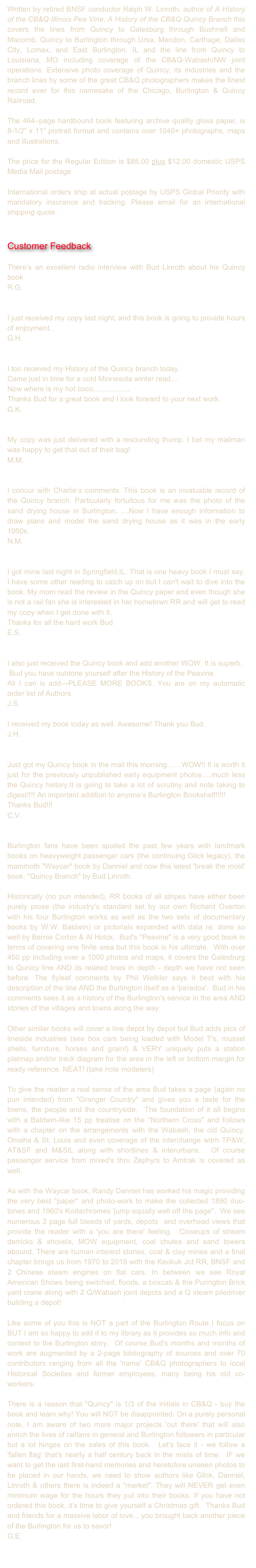 Written by retired BNSF conductor Ralph W. Linroth, author of A History of the CB&Q Illinois Pea Vine, A History of the CB&Q Quincy Branch this covers the lines from Quincy to Galesburg through Bushnell and Macomb, Quincy to Burlington through Ursa, Mendon, Carthage, Dallas City, Lomax, and East Burlington, IL and the line from Quincy to Louisiana, MO including coverage of the CB&Q-Wabash/NW joint operations. Extensive photo coverage of Quincy, its industries and the branch lines by some of the great CB&Q photographers makes the finest record ever for this namesake of the Chicago, Burlington & Quincy Railroad.

The 464–page hardbound book featuring archive quality gloss paper, is 8-1/2” x 11” portrait format and contains over 1040+ photographs, maps and illustrations. 

The price for the Regular Edition is $85.00 plus $12.00 domestic USPS Media Mail postage. 

International orders ship at actual postage by USPS Global Priority with mandatory insurance and tracking. Please email for an international shipping quote.


Customer Feedback

There’s an excellent radio interview with Bud Linroth about his Quincy book Here! 
R.G.


I just received my copy last night, and this book is going to provide hours of enjoyment.
G.H.


I too received my History of the Quincy branch today.
Came just in time for a cold Minnesota winter read....
Now where is my hot coco..................
Thanks Bud for a great book and I look forward to your next work.
G.K.


My copy was just delivered with a resounding thump. I bet my mailman was happy to get that out of their bag!
M.M.


I concur with Charlie’s comments. This book is an invaluable record of the Quincy branch. Particularly fortuitous for me was the photo of the sand drying house in Burlington. ....Now I have enough information to draw plans and model the sand drying house as it was in the early 1950s.
N.M.


I got mine last night in Springfield,IL. That is one heavy book I must say, I have some other reading to catch up on but I can't wait to dive into the book. My mom read the review in the Quincy paper and even though she is not a rail fan she is interested in her hometown RR and will get to read my copy when I get done with it. 
Thanks for all the hard work Bud
E.S.


I also just received the Quincy book and add another WOW. It is superb.
 Bud you have outdone yourself after the History of the Peavine.
All I can is add---PLEASE MORE BOOKS. You are on my automatic order list of Authors.
J.S.

I received my book today as well. Awesome! Thank you Bud.
J.H.


Just got my Quincy book in the mail this morning……WOW!! It is worth it just for the previously unpublished early equipment photos….much less the Quincy history.It is going to take a lot of scrutiny and note taking to digest!!!! An important addition to anyone’s Burlington Bookshelf!!!!!
Thanks Bud!!!
C.V.


Burlington fans have been spoiled the past few years with landmark books on heavyweight passenger cars (the continuing Glick legacy), the mammoth "Waycar" book by Danniel and now this latest 'break the mold' book: "Quincy Branch" by Bud Linroth.

Historically (no pun intended), RR books of all stripes have either been purely prose (the industry's standard set by our own Richard Overton with his four Burlington works as well as the two sets of documentary books by W.W. Baldwin) or pictorials expanded with data re: done so well by Bernie Corbin & Al Holck.  Bud's "Peavine" is a very good book in terms of covering one finite area but this book is his ultimate.  With over 450 pp including over a 1000 photos and maps, it covers the Galesburg to Qunicy line AND its related lines in depth - depth we have not seen before. The flyleaf comments by Phil Weibler says it best with his description of the line AND the Burlington itself as a 'paradox'.  Bud in his comments sees it as a history of the Burlington's service in the area AND stories of the villages and towns along the way.

Other similar books will cover a line depot by depot but Bud adds pics of lineside industries (see box cars being loaded with Model T's, mussel shells, furniture, horses and grain!) & VERY uniquely puts a station platmap and/or track diagram for the area in the left or bottom margin for ready reference. NEAT! (take note modelers)

To give the reader a real sense of the area Bud takes a page (again no pun intended) from "Granger Country" and gives you a taste for the towns, the people and the countryside.  The foundation of it all begins with a Baldwin-like 15 pp treatise on the "Northern Cross" and follows with a chapter on the arrangements with the Wabash, the old Quincy, Omaha & St. Louis and even coverage of the interchange witrh TP&W, AT&SF and M&StL along with shortlines & interurbans.  Of course passenger service from mixed's thru Zephyrs to Amtrak is covered as well.

As with the Waycar book, Randy Danniel has worked his magic providing the very best "paper" and photo-work to make the collected 1890 duo-tones and 1960's Kodachromes 'jump equally well off the page".  We see numerous 2 page full bleeds of yards, depots  and overhead views that provide the reader with a 'you are there' feeling.  Closeups of stream derricks & shovels, MOW equipment, coal chutes and sand towers abound. There are human interest stories, coal & clay mines and a final chapter brings us from 1970 to 2015 with the Keokuk Jct RR, BNSF and 2 Chinese steam engines on flat cars. In between we see Royal American Shows being switched, floods, a boxcab & the Purington Brick yard crane along with 2 Q/Wabash joint depots and a Q steam piledriver building a depot!

Like some of you this is NOT a part of the Burlington Route I focus on BUT I am so happy to add it to my library as it provides so much info and context to the Burlington story.  Of course Bud's months and months of work are augmented by a 2-page bibliography of sources and over 70 contributors ranging from all the 'name' CB&Q photographers to local Historical Societies and former employees, many being his old co-workers.

There is a reason that "Quincy" is 1/3 of the initials in CB&Q - buy the book and learn why! You will NOT be disappointed. On a purely personal note, I am aware of two more major projects 'out there' that will also enrich the lives of railfans in general and Burlington followers in particular but a lot hinges on the sales of this book.  Let's face it - we follow a 'fallen flag' that's nearly a half century back in the mists of time.  IF we want to get the last first-hand memories and heretofore unseen photos to be placed in our hands, we need to show authors like Glick, Danniel, Linroth & others there is indeed a "market". They will NEVER get even minimum wage for the hours they put into their books. If you have not ordered this book, it’s time to give yourself a Christmas gift.  Thanks Bud and friends for a massive labor of love....you brought back another piece of the Burlington for us to savor!
G.E.

